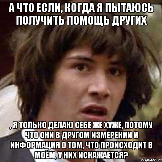 А что если, когда я пытаюсь получить помощь других , я только делаю себе же хуже, потому что они в другом измерении и информация о том, что происходит в моём, у них искажается?, Мем А что если (Киану Ривз)