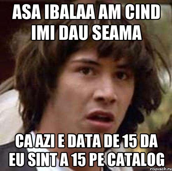 asa ibalaa am cind imi dau seama ca azi e data de 15 da eu sint a 15 pe catalog, Мем А что если (Киану Ривз)