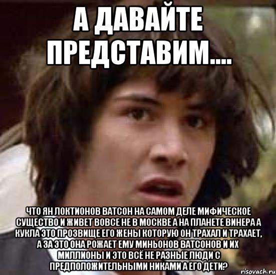 А давайте представим.... Что Ян Локтионов Ватсон на самом деле мифическое существо и живет вовсе не в Москве а на планете Винера а кукла это прозвище его жены которую он трахал и трахает, а за это она рожает ему миньонов ватсонов и их миллионы и это всё не разные люди с предположительными никами а его дети?, Мем А что если (Киану Ривз)