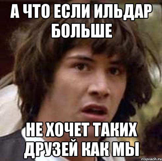 А ЧТО ЕСЛИ ИЛЬДАР БОЛЬШЕ НЕ ХОЧЕТ ТАКИХ ДРУЗЕЙ КАК МЫ, Мем А что если (Киану Ривз)