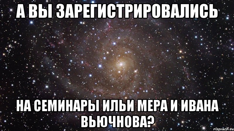 А ВЫ ЗАРЕГИСТРИРОВАЛИСЬ НА СЕМИНАРЫ ИЛЬИ МЕРА И ИВАНА ВЬЮЧНОВА?, Мем  Космос (офигенно)