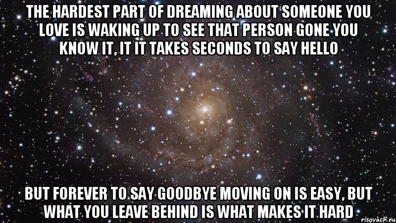 The hardest part of dreaming about someone you love Is waking up to see that person gone You know it, it it takes seconds to say hello But forever to say goodbye Moving on is easy, but what you leave behind is what makes it hard, Мем  Космос (офигенно)