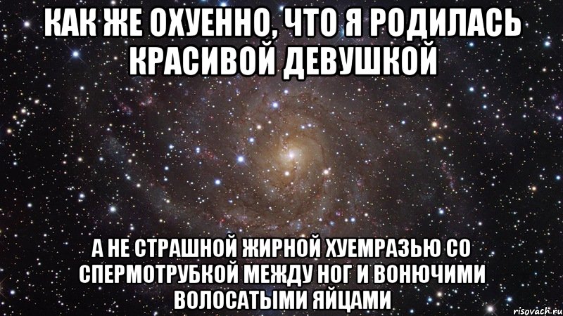 как же охуенно, что я родилась красивой девушкой а не страшной жирной хуемразью со спермотрубкой между ног и вонючими волосатыми яйцами, Мем  Космос (офигенно)