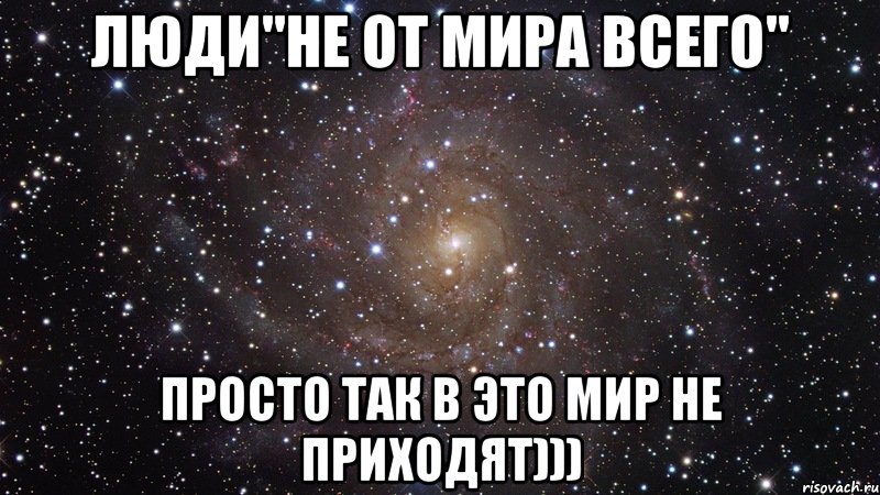 Люди"не от мира всего" Просто так в это мир не приходят))), Мем  Космос (офигенно)