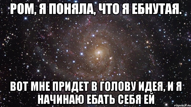 Ром, я поняла, что я ебнутая. Вот мне придет в голову идея, и я начинаю ебать себя ей, Мем  Космос (офигенно)