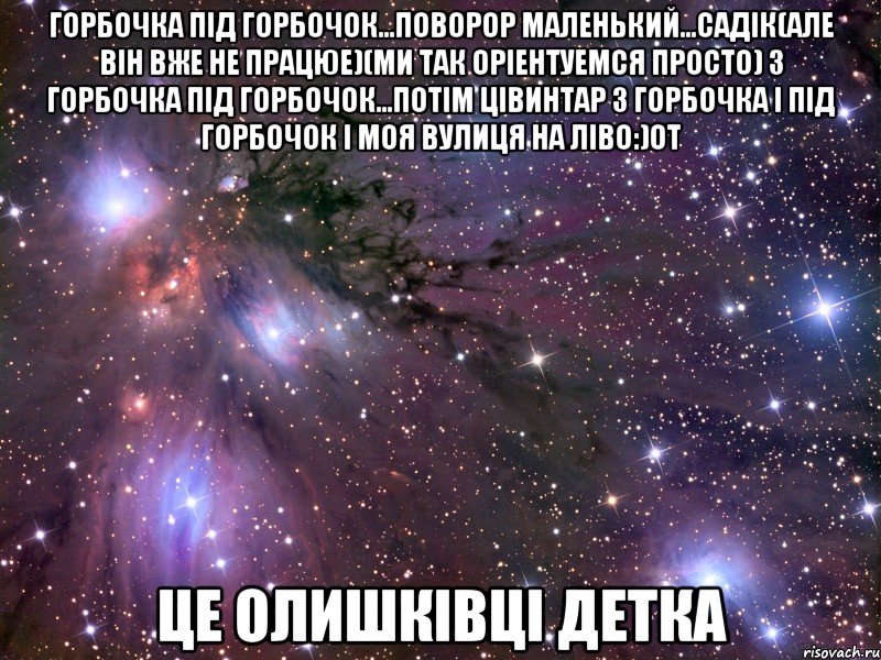 горбочка під горбочок...поворор маленький...садік(але він вже не працюе)(ми так оріентуемся просто) з горбочка під горбочок...потім цівинтар з горбочка і під горбочок і моя вулиця на ліво:)от Це Олишківці детка, Мем Космос