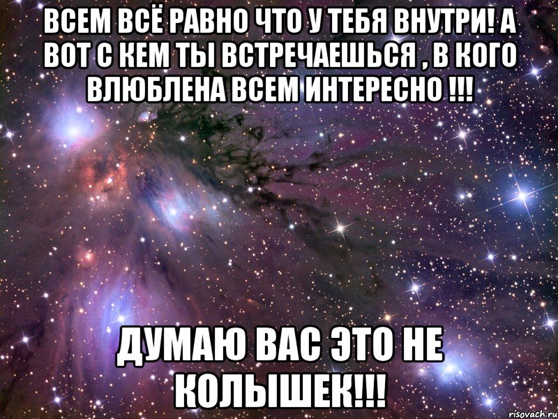 Всем всё равно что у тебя внутри! А вот с кем ты встречаешься , в кого влюблена всем интересно !!! Думаю вас это не колышек!!!, Мем Космос