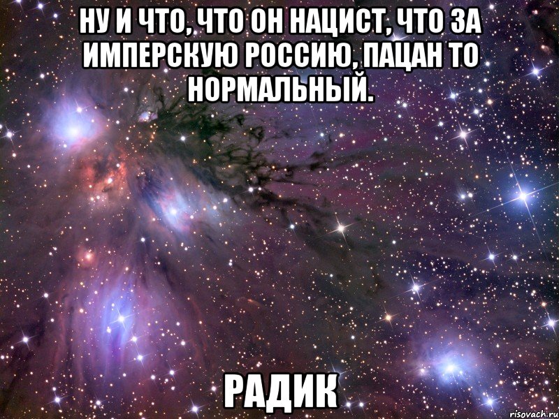 Ну и что, что он нацист, что за имперскую Россию, пацан то нормальный. Радик