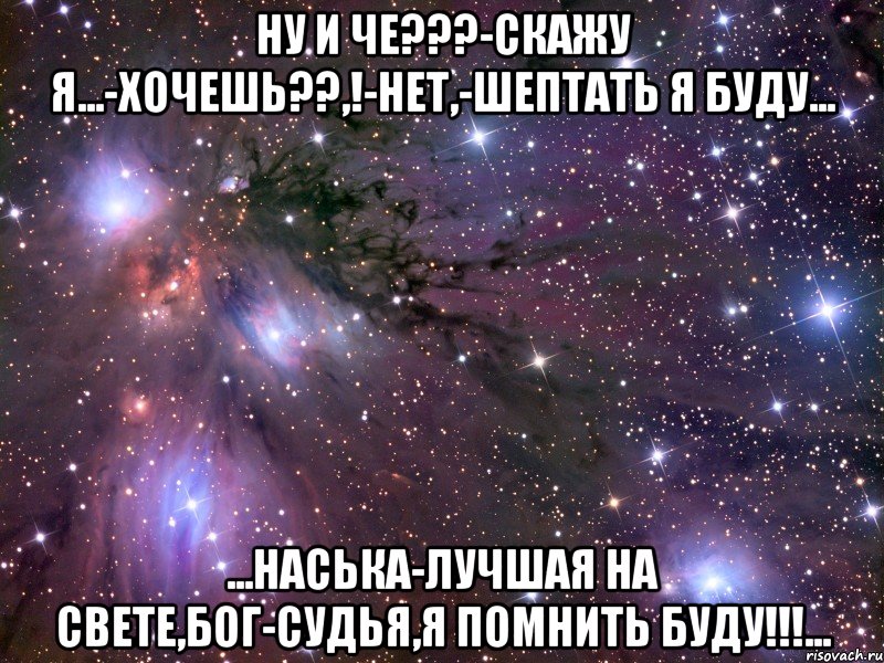 ну и че???-скажу я...-хочешь??,!-нет,-шептать я буду... ...наська-лучшая на свете,бог-судья,я помнить буду!!!...