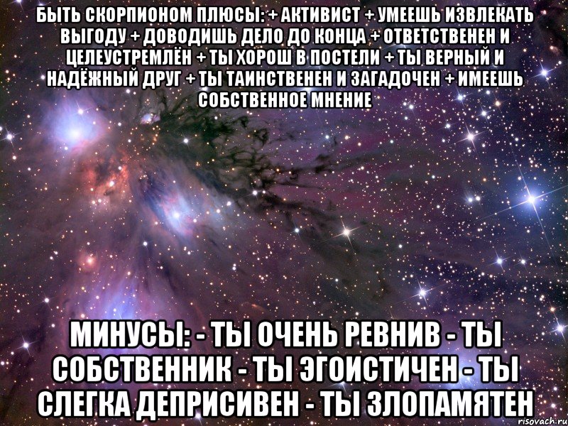 БЫТЬ СКОРПИОНОМ Плюсы: + Активист + Умеешь извлекать выгоду + Доводишь дело до конца + Ответственен и целеустремлён + Ты хорош в постели + Ты верный и надёжный друг + Ты таинственен и загадочен + Имеешь собственное мнение Минусы: - Ты очень ревнив - Ты собственник - Ты эгоистичен - Ты слегка деприсивен - Ты злопамятен