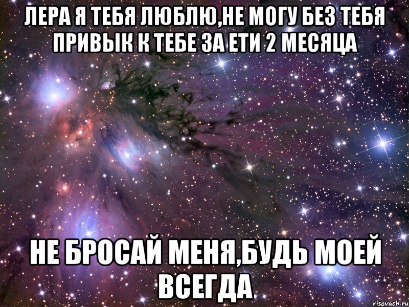 Лера я тебя люблю,не могу без тебя привык к тебе за ети 2 месяца не бросай меня,будь моей всегда