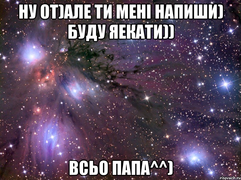 Ну от)Але ти мені напиши) Буду яекати)) Всьо папа^^)