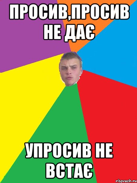 Просив,просив не дає упросив не встає