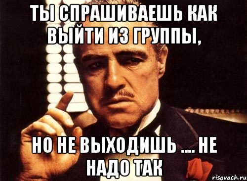 ты спрашиваешь как выйти из группы, но не выходишь .... не надо так, Мем крестный отец