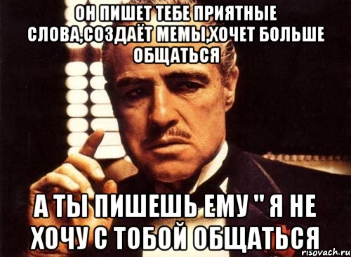 Он пишет тебе приятные слова,создаёт мемы,хочет больше общаться А ты пишешь ему " я не хочу с тобой общаться, Мем крестный отец