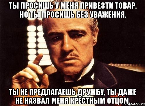 Ты просишь у меня привезти товар. Но ты просишь без уважения. Ты не предлагаешь дружбу, ты даже не назвал меня крестным отцом., Мем крестный отец