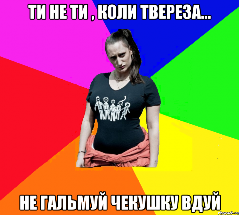 ТИ НЕ ТИ , КОЛИ ТВЕРЕЗА... НЕ ГАЛЬМУЙ ЧЕКУШКУ ВДУЙ