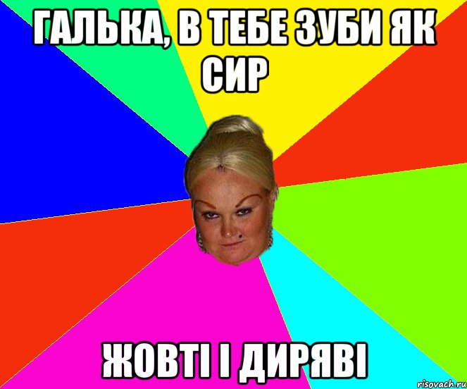 галька, в тебе зуби як сир жовті і диряві