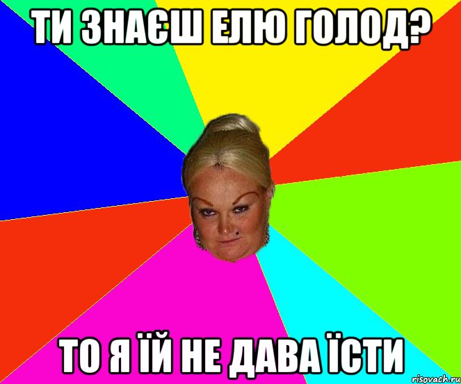 ти знаєш Елю Голод? то я їй не дава їсти