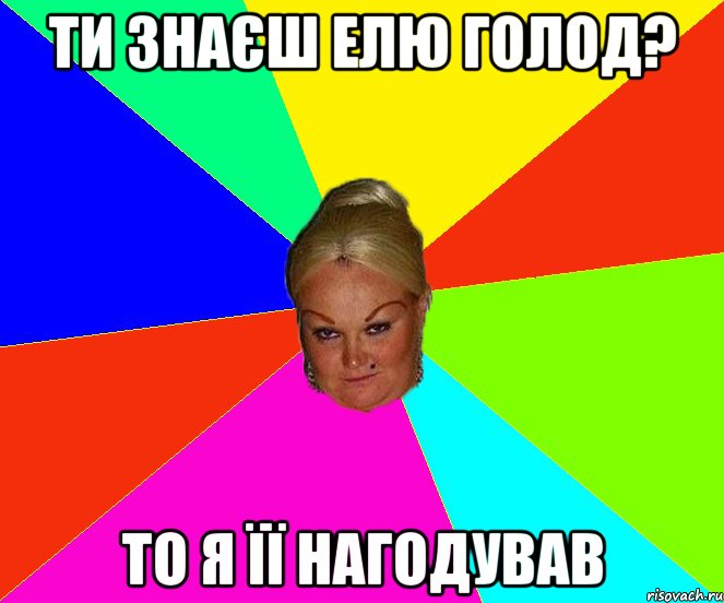 ти знаєш Елю Голод? то я її нагодував