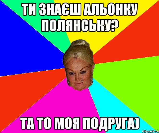 ти знаєш Альонку Полянську? та то моя подруга)