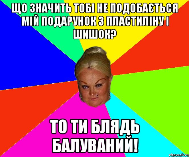Що значить тобі не подобається мій подарунок з пластиліну і шишок? То ти блядь балуваний!