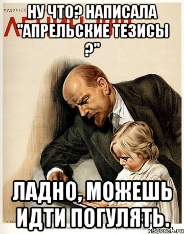ну что? Написала "апрельские тезисы ?" ладно, можешь идти погулять.