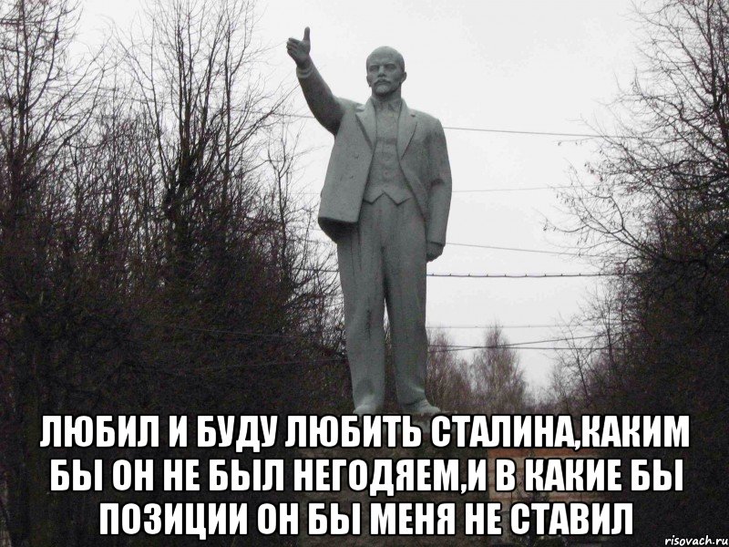  Любил и буду любить Сталина,каким бы он не был негодяем,и в какие бы позиции он бы меня не ставил