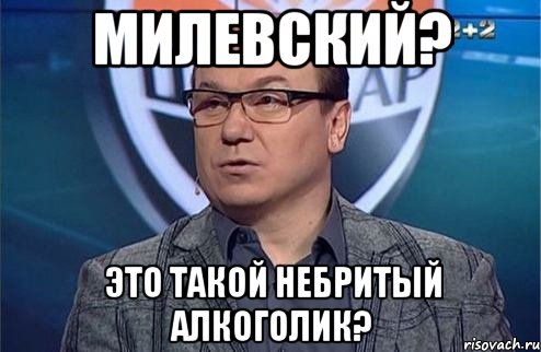 Милевский? Это такой небритый алкоголик?