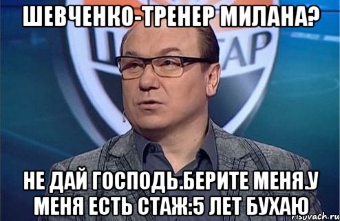 Шевченко-тренер Милана? Не дай Господь.Берите меня.У меня есть стаж:5 лет бухаю