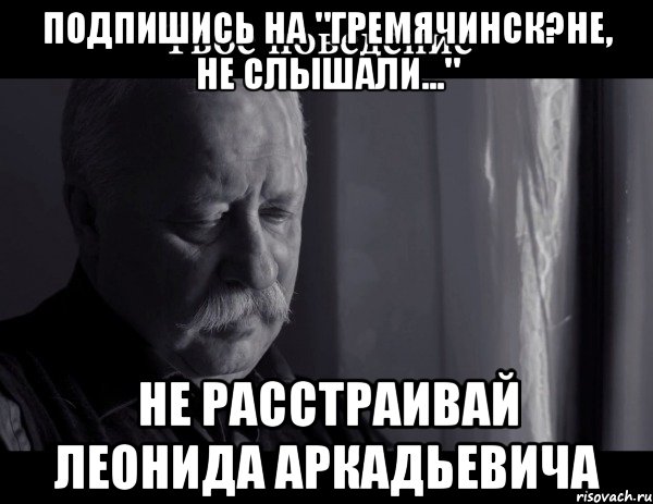 Подпишись на "Гремячинск?Не, не слышали..." не расстраивай Леонида Аркадьевича, Мем Не расстраивай Леонида Аркадьевича