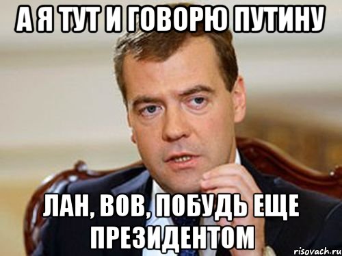 а я тут и говорю Путину Лан, Вов, побудь еще президентом