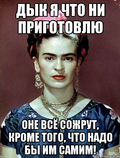 Дык я что ни приготовлю оне всё сожрут, кроме того, что надо бы им самим!