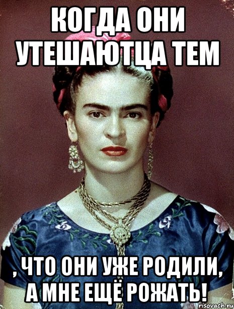 когда они утешаютца тем , что они уже родили, а мне ещё рожать!