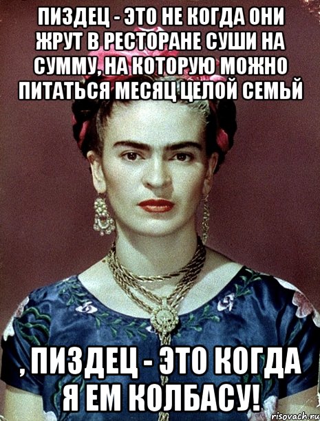 Пиздец - это не когда они жрут в ресторане суши на сумму, на которую можно питаться месяц целой семьй , пиздец - это когда я ем колбасу!