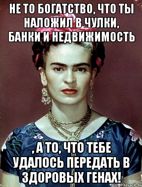 Не то богатство, что ты наложил в чулки, банки и недвижимость , а то, что тебе удалось передать в здоровых генах!, Мем Magdalena Carmen Frieda Kahlo Ca