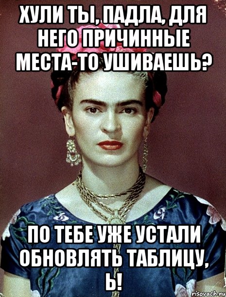 Хули ты, падла, для него причинные места-то ушиваешь? По тебе уже устали обновлять таблицу, Ь!, Мем Magdalena Carmen Frieda Kahlo Ca