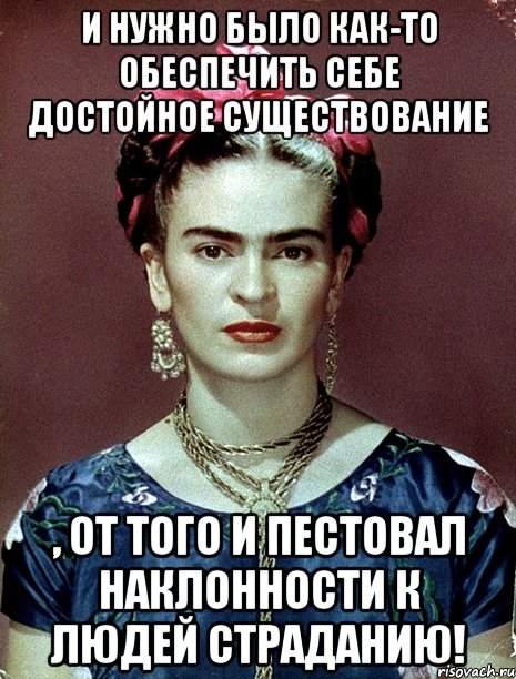 И нужно было как-то обеспечить себе достойное существование , от того и пестовал наклонности к людей страданию!