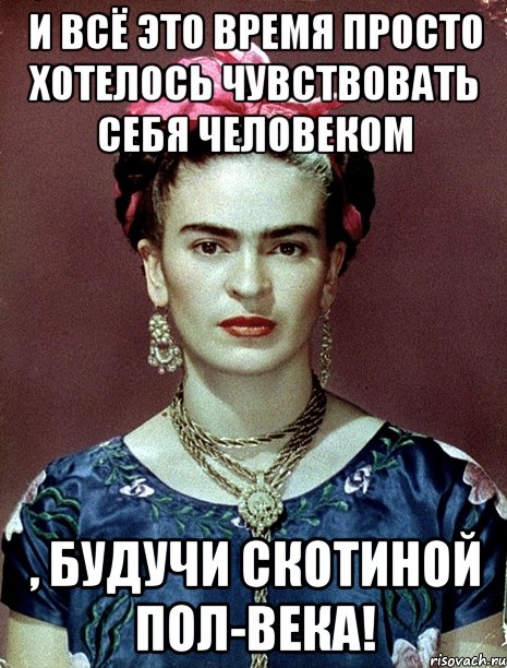 И всё это время просто хотелось чувствовать себя человеком , будучи скотиной пол-века!