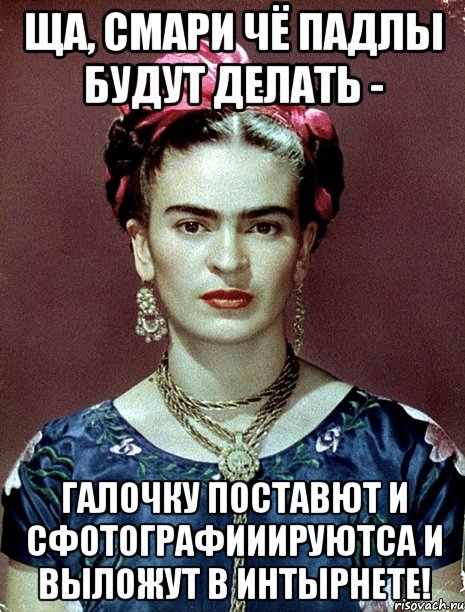 Ща, смари чё падлы будут делать - галочку поставют и сфотографииируютса и выложут в интырнете!, Мем Magdalena Carmen Frieda Kahlo Ca