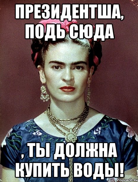 Президентша, подь сюда , ты должна купить ВОДЫ!, Мем Magdalena Carmen Frieda Kahlo Ca