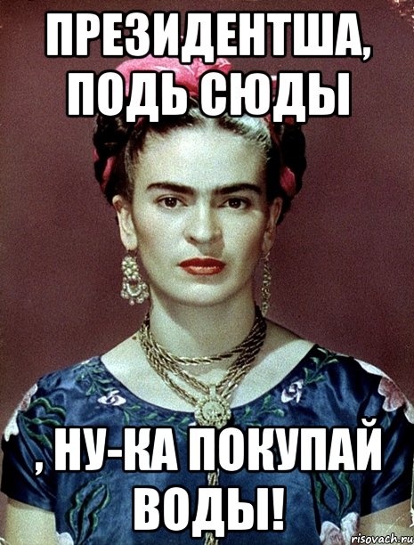 Президентша, подь сюды , ну-ка покупай ВОДЫ!, Мем Magdalena Carmen Frieda Kahlo Ca