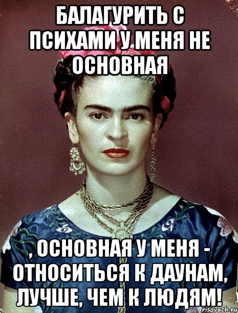 Балагурить с психами у меня не основная , основная у меня - относиться к даунам, лучше, чем к людям!