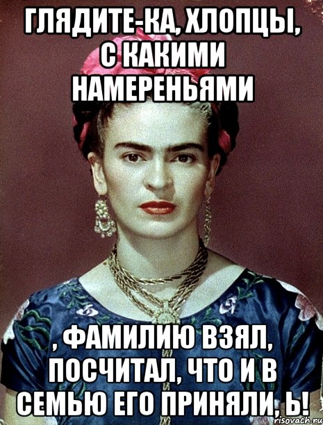 Глядите-ка, хлопцы, с какими намереньями , фамилию взял, посчитал, что и в семью его приняли, Ь!, Мем Magdalena Carmen Frieda Kahlo Ca