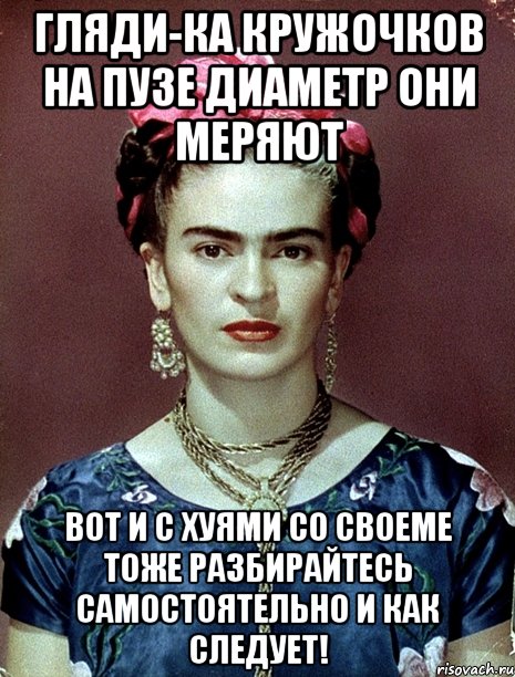 Гляди-ка кружочков на пузе диаметр они меряют Вот и с хуями со своеме тоже разбирайтесь самостоятельно и как следует!, Мем Magdalena Carmen Frieda Kahlo Ca