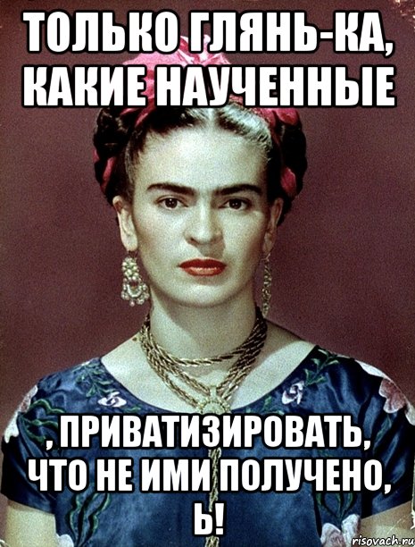 Только глянь-ка, какие наученные , приватизировать, что не ими получено, Ь!, Мем Magdalena Carmen Frieda Kahlo Ca