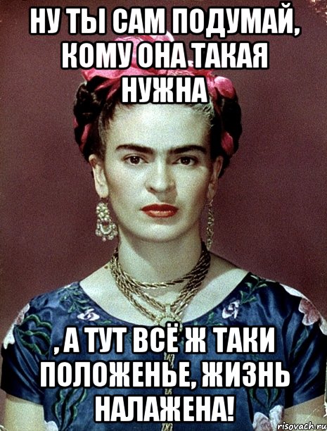 Ну ты сам подумай, кому она такая нужна , а тут всё ж таки положенье, жизнь налажена!
