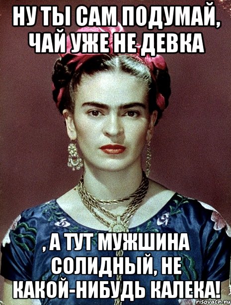 Ну ты сам подумай, чай уже не девка , а тут мужшина солидный, не какой-нибудь калека!