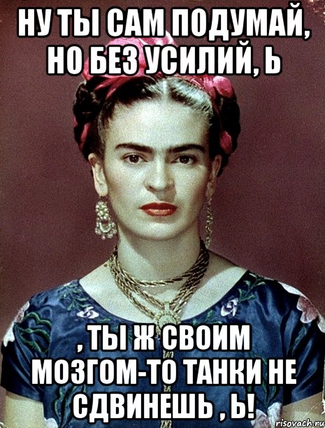 Ну ты сам подумай, но без усилий, Ь , ты ж своим мозгом-то танки не сдвинешь , Ь!