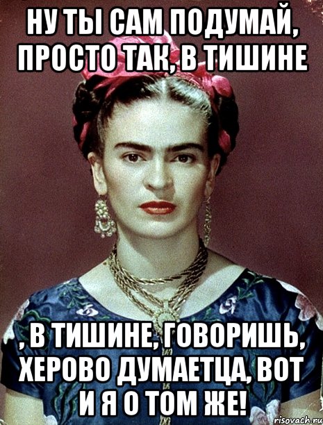 Ну ты сам подумай, просто так, в тишине , в тишине, говоришь, херово думаетца, вот и я о том же!